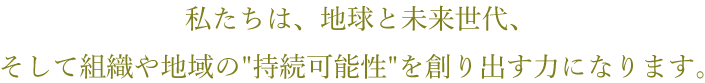 私たちは、地球と未来世代、そして組織や地域の持続可能性を創り出す力になります。