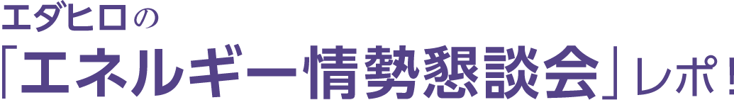 エダヒロの「エネルギー情勢懇談会」レポ！