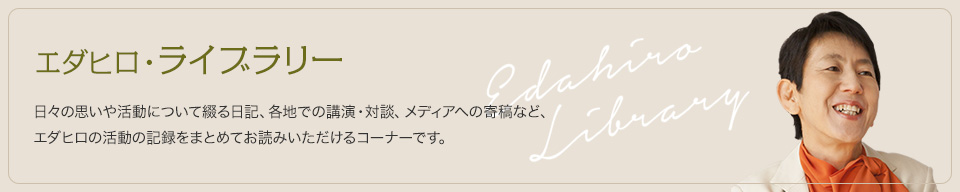 エダヒロ・ライブラリー　日々の思いや活動について綴る日記、各地での講演・対談、メディアへの寄稿など、エダヒロの活動の記録をまとめてお読みいただけるコーナーです。