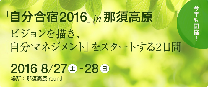 「自分合宿 2016」 in 那須高原 ビジョンを描き、「自分マネジメント」をスタートする2日間　2016年8月27日（土）～28日（日）　場所：那須高原 round　お申し込みはこちらから